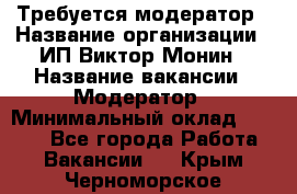 Требуется модератор › Название организации ­ ИП Виктор Монин › Название вакансии ­ Модератор › Минимальный оклад ­ 6 200 - Все города Работа » Вакансии   . Крым,Черноморское